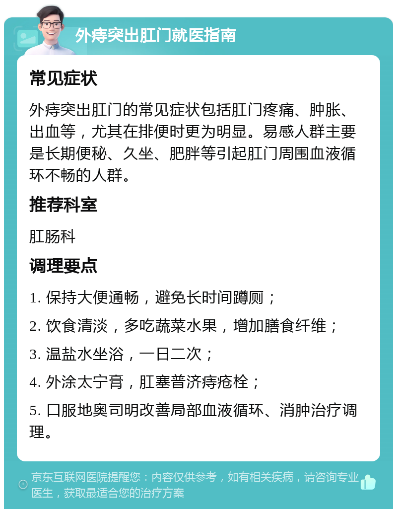 外痔突出肛门就医指南 常见症状 外痔突出肛门的常见症状包括肛门疼痛、肿胀、出血等，尤其在排便时更为明显。易感人群主要是长期便秘、久坐、肥胖等引起肛门周围血液循环不畅的人群。 推荐科室 肛肠科 调理要点 1. 保持大便通畅，避免长时间蹲厕； 2. 饮食清淡，多吃蔬菜水果，增加膳食纤维； 3. 温盐水坐浴，一日二次； 4. 外涂太宁膏，肛塞普济痔疮栓； 5. 口服地奥司明改善局部血液循环、消肿治疗调理。