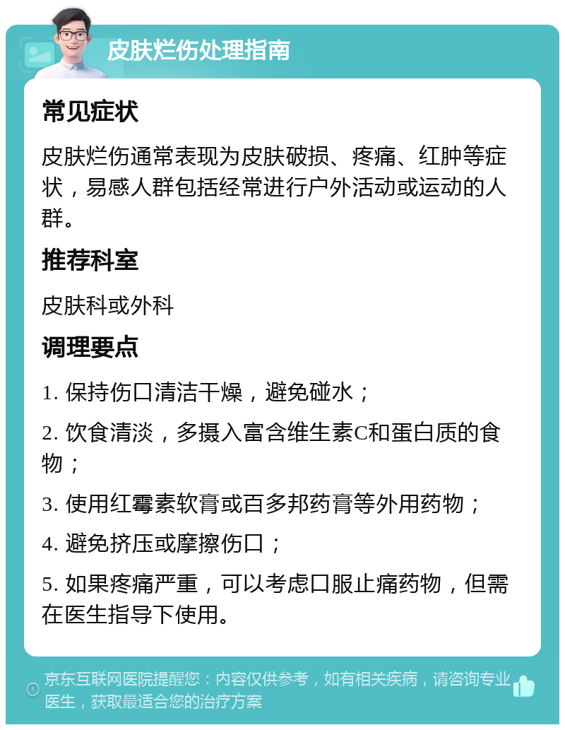 皮肤烂伤处理指南 常见症状 皮肤烂伤通常表现为皮肤破损、疼痛、红肿等症状，易感人群包括经常进行户外活动或运动的人群。 推荐科室 皮肤科或外科 调理要点 1. 保持伤口清洁干燥，避免碰水； 2. 饮食清淡，多摄入富含维生素C和蛋白质的食物； 3. 使用红霉素软膏或百多邦药膏等外用药物； 4. 避免挤压或摩擦伤口； 5. 如果疼痛严重，可以考虑口服止痛药物，但需在医生指导下使用。