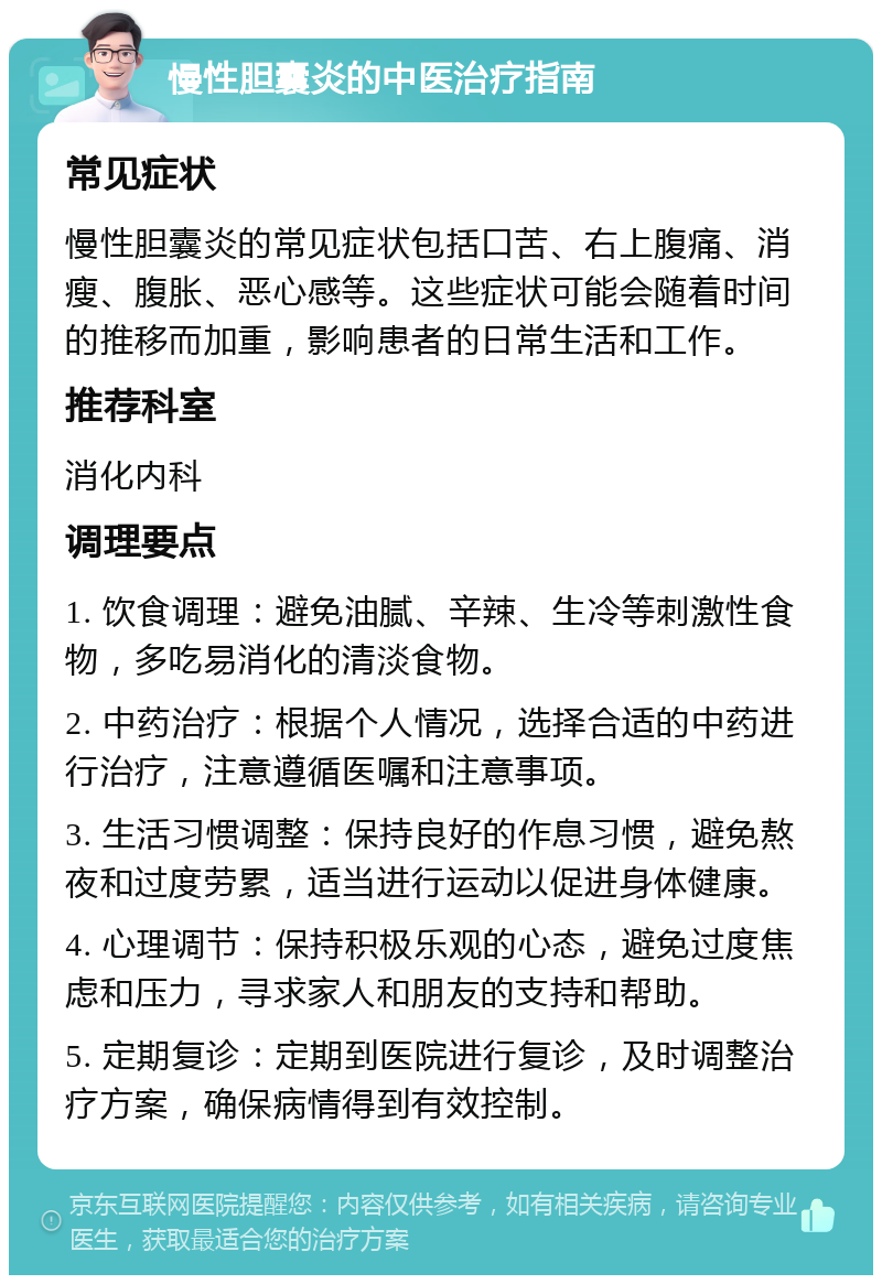 慢性胆囊炎的中医治疗指南 常见症状 慢性胆囊炎的常见症状包括口苦、右上腹痛、消瘦、腹胀、恶心感等。这些症状可能会随着时间的推移而加重，影响患者的日常生活和工作。 推荐科室 消化内科 调理要点 1. 饮食调理：避免油腻、辛辣、生冷等刺激性食物，多吃易消化的清淡食物。 2. 中药治疗：根据个人情况，选择合适的中药进行治疗，注意遵循医嘱和注意事项。 3. 生活习惯调整：保持良好的作息习惯，避免熬夜和过度劳累，适当进行运动以促进身体健康。 4. 心理调节：保持积极乐观的心态，避免过度焦虑和压力，寻求家人和朋友的支持和帮助。 5. 定期复诊：定期到医院进行复诊，及时调整治疗方案，确保病情得到有效控制。