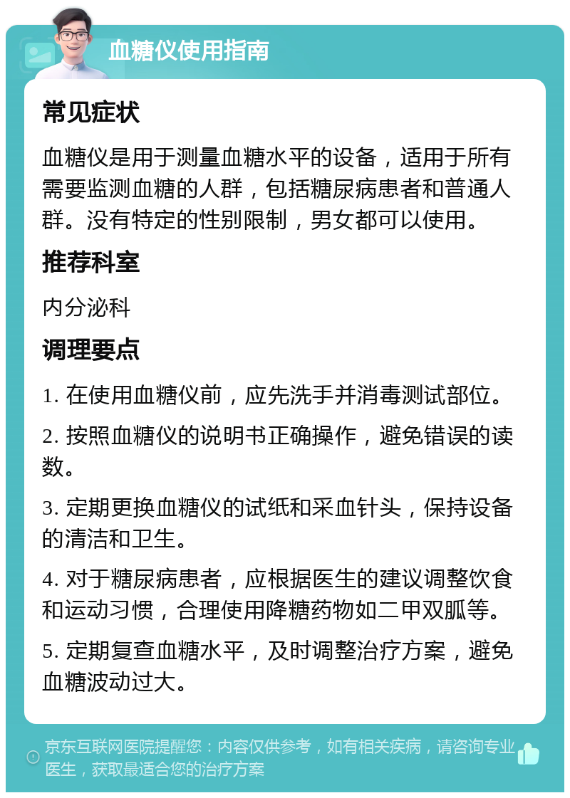 血糖仪使用指南 常见症状 血糖仪是用于测量血糖水平的设备，适用于所有需要监测血糖的人群，包括糖尿病患者和普通人群。没有特定的性别限制，男女都可以使用。 推荐科室 内分泌科 调理要点 1. 在使用血糖仪前，应先洗手并消毒测试部位。 2. 按照血糖仪的说明书正确操作，避免错误的读数。 3. 定期更换血糖仪的试纸和采血针头，保持设备的清洁和卫生。 4. 对于糖尿病患者，应根据医生的建议调整饮食和运动习惯，合理使用降糖药物如二甲双胍等。 5. 定期复查血糖水平，及时调整治疗方案，避免血糖波动过大。