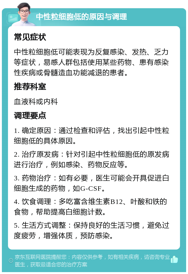 中性粒细胞低的原因与调理 常见症状 中性粒细胞低可能表现为反复感染、发热、乏力等症状，易感人群包括使用某些药物、患有感染性疾病或骨髓造血功能减退的患者。 推荐科室 血液科或内科 调理要点 1. 确定原因：通过检查和评估，找出引起中性粒细胞低的具体原因。 2. 治疗原发病：针对引起中性粒细胞低的原发病进行治疗，例如感染、药物反应等。 3. 药物治疗：如有必要，医生可能会开具促进白细胞生成的药物，如G-CSF。 4. 饮食调理：多吃富含维生素B12、叶酸和铁的食物，帮助提高白细胞计数。 5. 生活方式调整：保持良好的生活习惯，避免过度疲劳，增强体质，预防感染。