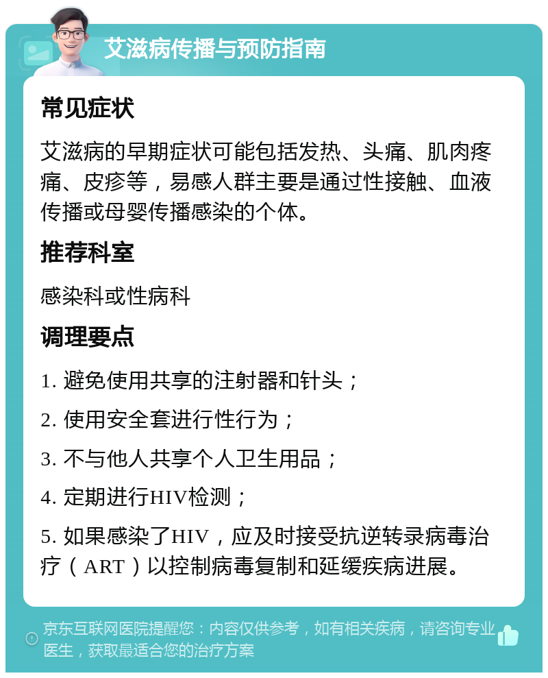 艾滋病传播与预防指南 常见症状 艾滋病的早期症状可能包括发热、头痛、肌肉疼痛、皮疹等，易感人群主要是通过性接触、血液传播或母婴传播感染的个体。 推荐科室 感染科或性病科 调理要点 1. 避免使用共享的注射器和针头； 2. 使用安全套进行性行为； 3. 不与他人共享个人卫生用品； 4. 定期进行HIV检测； 5. 如果感染了HIV，应及时接受抗逆转录病毒治疗（ART）以控制病毒复制和延缓疾病进展。