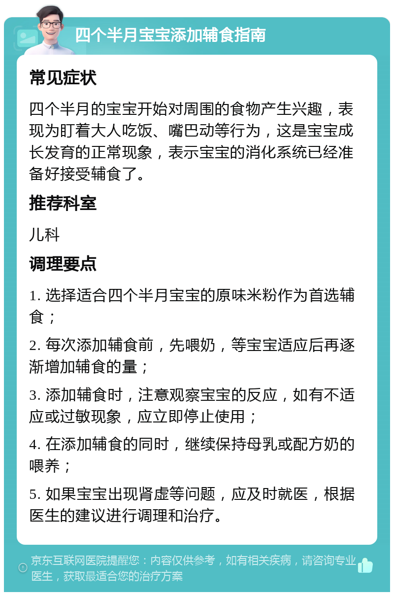 四个半月宝宝添加辅食指南 常见症状 四个半月的宝宝开始对周围的食物产生兴趣，表现为盯着大人吃饭、嘴巴动等行为，这是宝宝成长发育的正常现象，表示宝宝的消化系统已经准备好接受辅食了。 推荐科室 儿科 调理要点 1. 选择适合四个半月宝宝的原味米粉作为首选辅食； 2. 每次添加辅食前，先喂奶，等宝宝适应后再逐渐增加辅食的量； 3. 添加辅食时，注意观察宝宝的反应，如有不适应或过敏现象，应立即停止使用； 4. 在添加辅食的同时，继续保持母乳或配方奶的喂养； 5. 如果宝宝出现肾虚等问题，应及时就医，根据医生的建议进行调理和治疗。