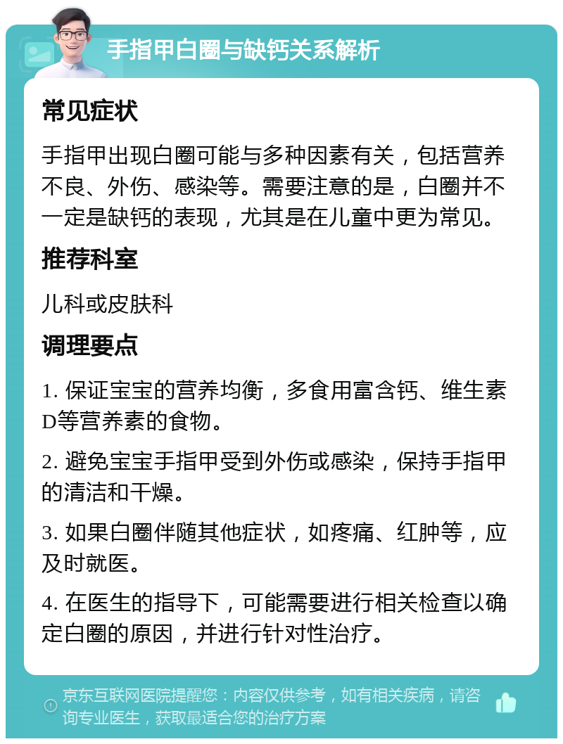 手指甲白圈与缺钙关系解析 常见症状 手指甲出现白圈可能与多种因素有关，包括营养不良、外伤、感染等。需要注意的是，白圈并不一定是缺钙的表现，尤其是在儿童中更为常见。 推荐科室 儿科或皮肤科 调理要点 1. 保证宝宝的营养均衡，多食用富含钙、维生素D等营养素的食物。 2. 避免宝宝手指甲受到外伤或感染，保持手指甲的清洁和干燥。 3. 如果白圈伴随其他症状，如疼痛、红肿等，应及时就医。 4. 在医生的指导下，可能需要进行相关检查以确定白圈的原因，并进行针对性治疗。