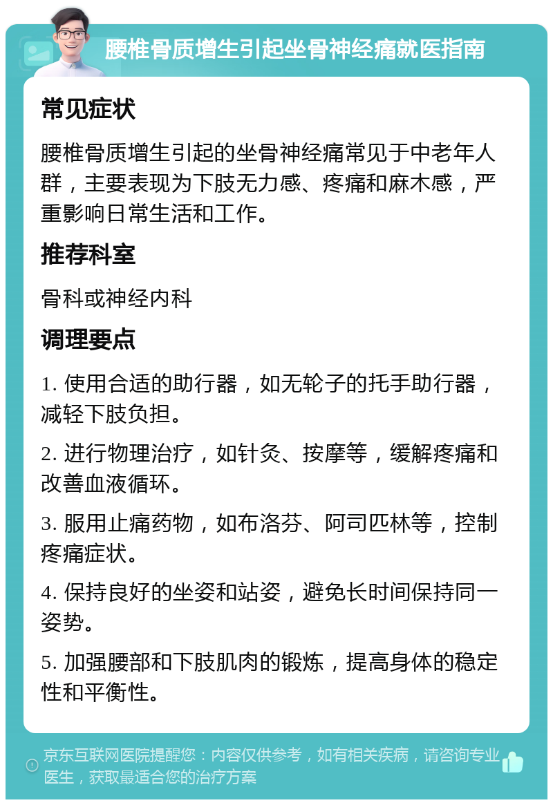 腰椎骨质增生引起坐骨神经痛就医指南 常见症状 腰椎骨质增生引起的坐骨神经痛常见于中老年人群，主要表现为下肢无力感、疼痛和麻木感，严重影响日常生活和工作。 推荐科室 骨科或神经内科 调理要点 1. 使用合适的助行器，如无轮子的托手助行器，减轻下肢负担。 2. 进行物理治疗，如针灸、按摩等，缓解疼痛和改善血液循环。 3. 服用止痛药物，如布洛芬、阿司匹林等，控制疼痛症状。 4. 保持良好的坐姿和站姿，避免长时间保持同一姿势。 5. 加强腰部和下肢肌肉的锻炼，提高身体的稳定性和平衡性。