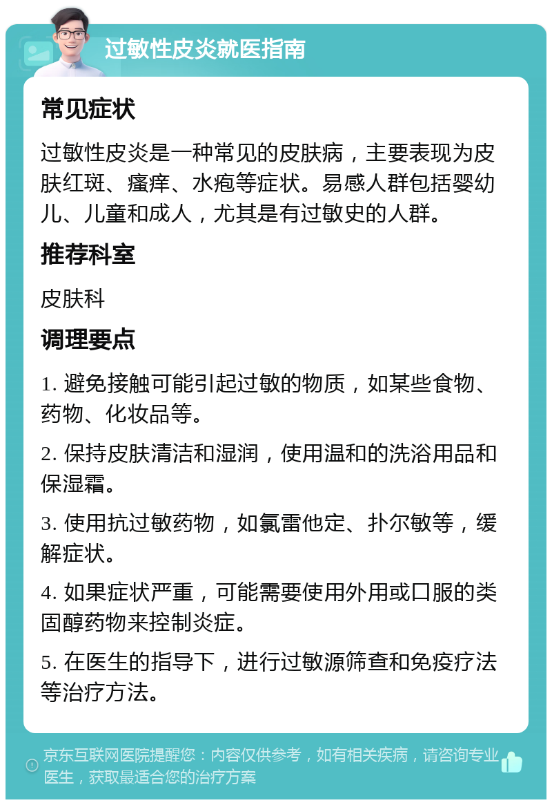 过敏性皮炎就医指南 常见症状 过敏性皮炎是一种常见的皮肤病，主要表现为皮肤红斑、瘙痒、水疱等症状。易感人群包括婴幼儿、儿童和成人，尤其是有过敏史的人群。 推荐科室 皮肤科 调理要点 1. 避免接触可能引起过敏的物质，如某些食物、药物、化妆品等。 2. 保持皮肤清洁和湿润，使用温和的洗浴用品和保湿霜。 3. 使用抗过敏药物，如氯雷他定、扑尔敏等，缓解症状。 4. 如果症状严重，可能需要使用外用或口服的类固醇药物来控制炎症。 5. 在医生的指导下，进行过敏源筛查和免疫疗法等治疗方法。