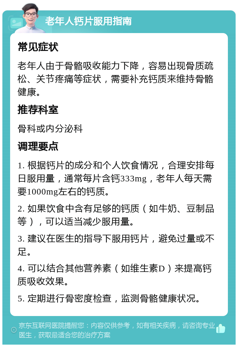 老年人钙片服用指南 常见症状 老年人由于骨骼吸收能力下降，容易出现骨质疏松、关节疼痛等症状，需要补充钙质来维持骨骼健康。 推荐科室 骨科或内分泌科 调理要点 1. 根据钙片的成分和个人饮食情况，合理安排每日服用量，通常每片含钙333mg，老年人每天需要1000mg左右的钙质。 2. 如果饮食中含有足够的钙质（如牛奶、豆制品等），可以适当减少服用量。 3. 建议在医生的指导下服用钙片，避免过量或不足。 4. 可以结合其他营养素（如维生素D）来提高钙质吸收效果。 5. 定期进行骨密度检查，监测骨骼健康状况。