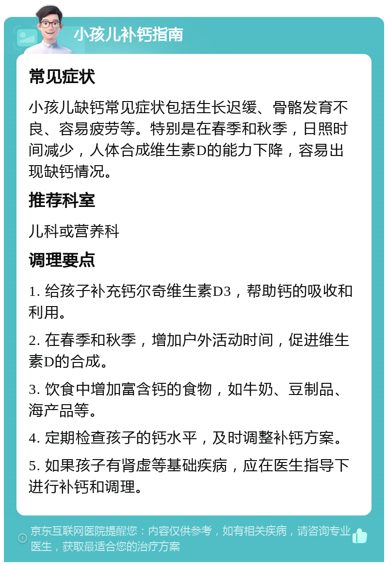 小孩儿补钙指南 常见症状 小孩儿缺钙常见症状包括生长迟缓、骨骼发育不良、容易疲劳等。特别是在春季和秋季，日照时间减少，人体合成维生素D的能力下降，容易出现缺钙情况。 推荐科室 儿科或营养科 调理要点 1. 给孩子补充钙尔奇维生素D3，帮助钙的吸收和利用。 2. 在春季和秋季，增加户外活动时间，促进维生素D的合成。 3. 饮食中增加富含钙的食物，如牛奶、豆制品、海产品等。 4. 定期检查孩子的钙水平，及时调整补钙方案。 5. 如果孩子有肾虚等基础疾病，应在医生指导下进行补钙和调理。