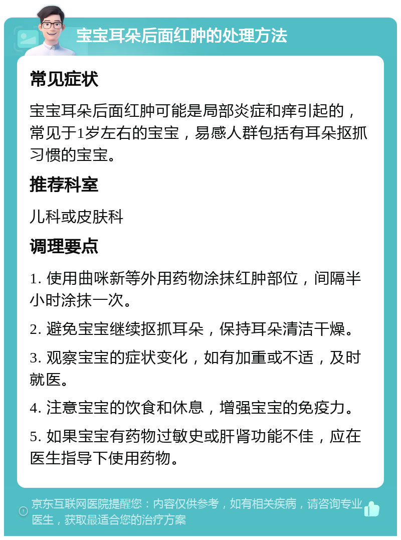 宝宝耳朵后面红肿的处理方法 常见症状 宝宝耳朵后面红肿可能是局部炎症和痒引起的，常见于1岁左右的宝宝，易感人群包括有耳朵抠抓习惯的宝宝。 推荐科室 儿科或皮肤科 调理要点 1. 使用曲咪新等外用药物涂抹红肿部位，间隔半小时涂抹一次。 2. 避免宝宝继续抠抓耳朵，保持耳朵清洁干燥。 3. 观察宝宝的症状变化，如有加重或不适，及时就医。 4. 注意宝宝的饮食和休息，增强宝宝的免疫力。 5. 如果宝宝有药物过敏史或肝肾功能不佳，应在医生指导下使用药物。