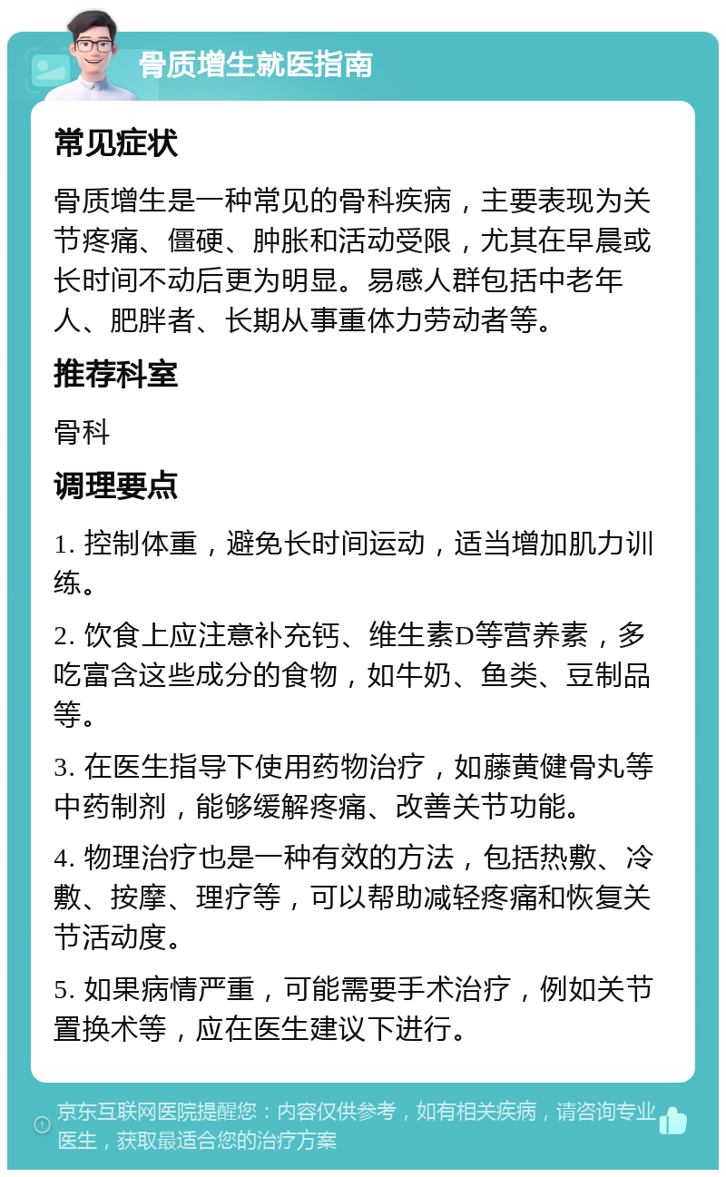 骨质增生就医指南 常见症状 骨质增生是一种常见的骨科疾病，主要表现为关节疼痛、僵硬、肿胀和活动受限，尤其在早晨或长时间不动后更为明显。易感人群包括中老年人、肥胖者、长期从事重体力劳动者等。 推荐科室 骨科 调理要点 1. 控制体重，避免长时间运动，适当增加肌力训练。 2. 饮食上应注意补充钙、维生素D等营养素，多吃富含这些成分的食物，如牛奶、鱼类、豆制品等。 3. 在医生指导下使用药物治疗，如藤黄健骨丸等中药制剂，能够缓解疼痛、改善关节功能。 4. 物理治疗也是一种有效的方法，包括热敷、冷敷、按摩、理疗等，可以帮助减轻疼痛和恢复关节活动度。 5. 如果病情严重，可能需要手术治疗，例如关节置换术等，应在医生建议下进行。