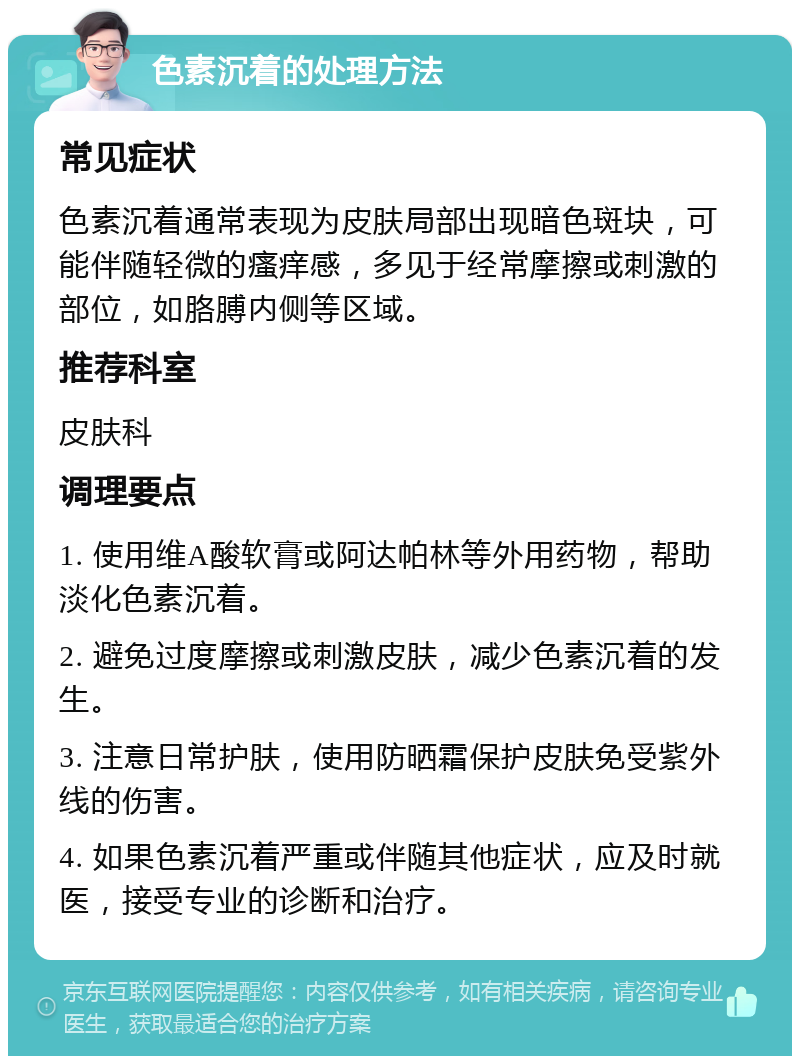 色素沉着的处理方法 常见症状 色素沉着通常表现为皮肤局部出现暗色斑块，可能伴随轻微的瘙痒感，多见于经常摩擦或刺激的部位，如胳膊内侧等区域。 推荐科室 皮肤科 调理要点 1. 使用维A酸软膏或阿达帕林等外用药物，帮助淡化色素沉着。 2. 避免过度摩擦或刺激皮肤，减少色素沉着的发生。 3. 注意日常护肤，使用防晒霜保护皮肤免受紫外线的伤害。 4. 如果色素沉着严重或伴随其他症状，应及时就医，接受专业的诊断和治疗。