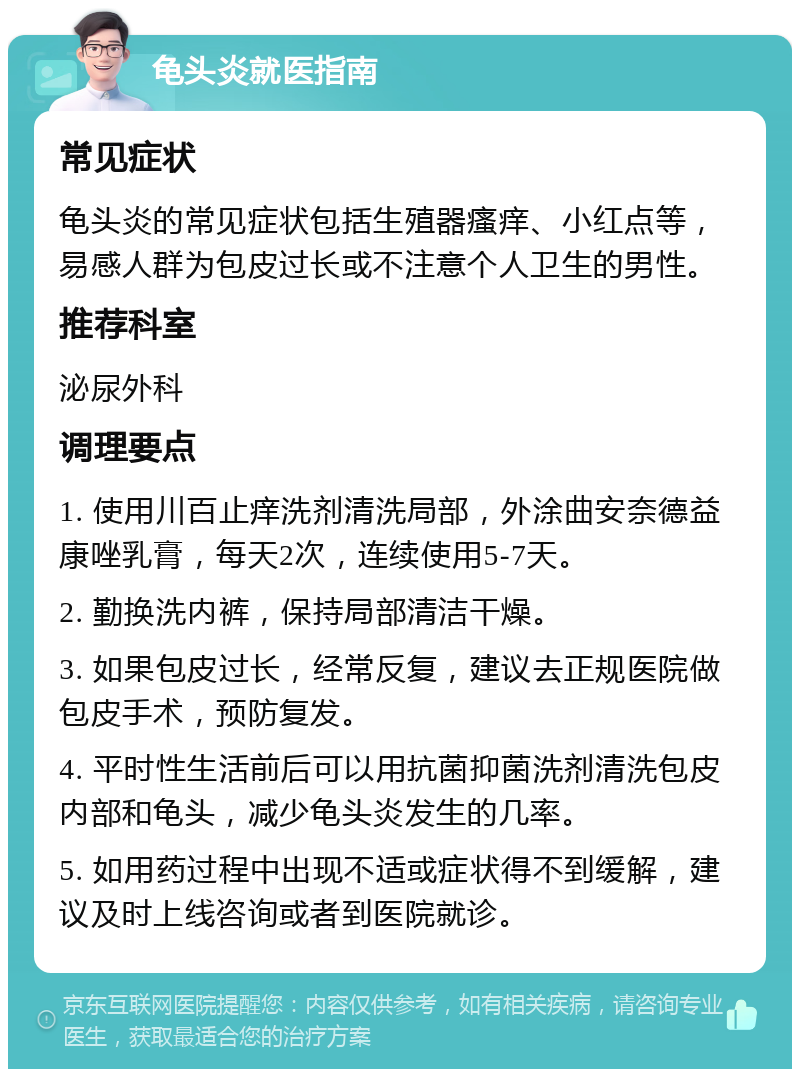 龟头炎就医指南 常见症状 龟头炎的常见症状包括生殖器瘙痒、小红点等，易感人群为包皮过长或不注意个人卫生的男性。 推荐科室 泌尿外科 调理要点 1. 使用川百止痒洗剂清洗局部，外涂曲安奈德益康唑乳膏，每天2次，连续使用5-7天。 2. 勤换洗内裤，保持局部清洁干燥。 3. 如果包皮过长，经常反复，建议去正规医院做包皮手术，预防复发。 4. 平时性生活前后可以用抗菌抑菌洗剂清洗包皮内部和龟头，减少龟头炎发生的几率。 5. 如用药过程中出现不适或症状得不到缓解，建议及时上线咨询或者到医院就诊。