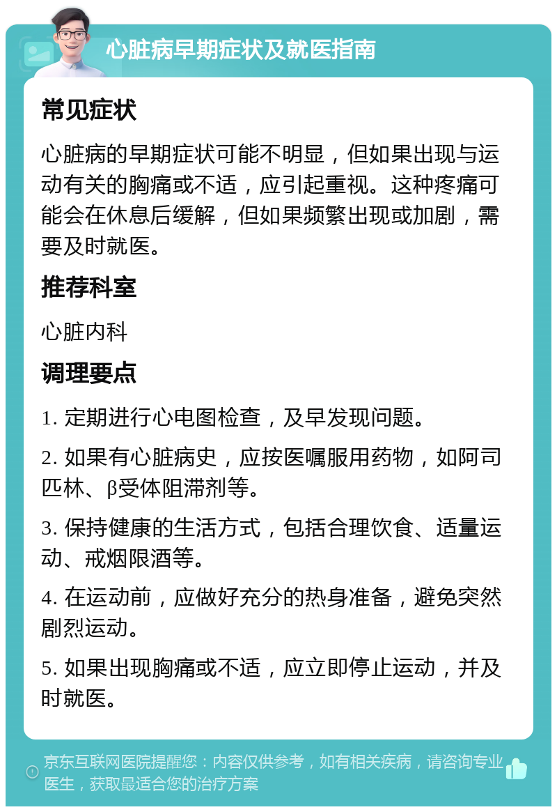 心脏病早期症状及就医指南 常见症状 心脏病的早期症状可能不明显，但如果出现与运动有关的胸痛或不适，应引起重视。这种疼痛可能会在休息后缓解，但如果频繁出现或加剧，需要及时就医。 推荐科室 心脏内科 调理要点 1. 定期进行心电图检查，及早发现问题。 2. 如果有心脏病史，应按医嘱服用药物，如阿司匹林、β受体阻滞剂等。 3. 保持健康的生活方式，包括合理饮食、适量运动、戒烟限酒等。 4. 在运动前，应做好充分的热身准备，避免突然剧烈运动。 5. 如果出现胸痛或不适，应立即停止运动，并及时就医。