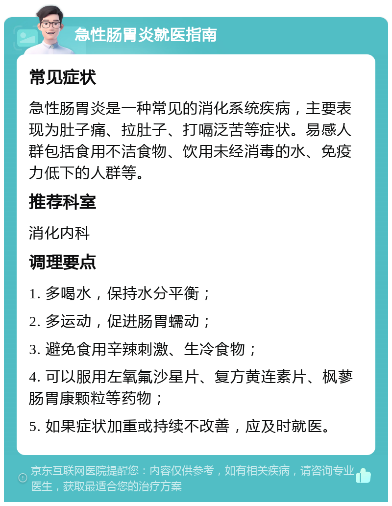 急性肠胃炎就医指南 常见症状 急性肠胃炎是一种常见的消化系统疾病，主要表现为肚子痛、拉肚子、打嗝泛苦等症状。易感人群包括食用不洁食物、饮用未经消毒的水、免疫力低下的人群等。 推荐科室 消化内科 调理要点 1. 多喝水，保持水分平衡； 2. 多运动，促进肠胃蠕动； 3. 避免食用辛辣刺激、生冷食物； 4. 可以服用左氧氟沙星片、复方黄连素片、枫蓼肠胃康颗粒等药物； 5. 如果症状加重或持续不改善，应及时就医。