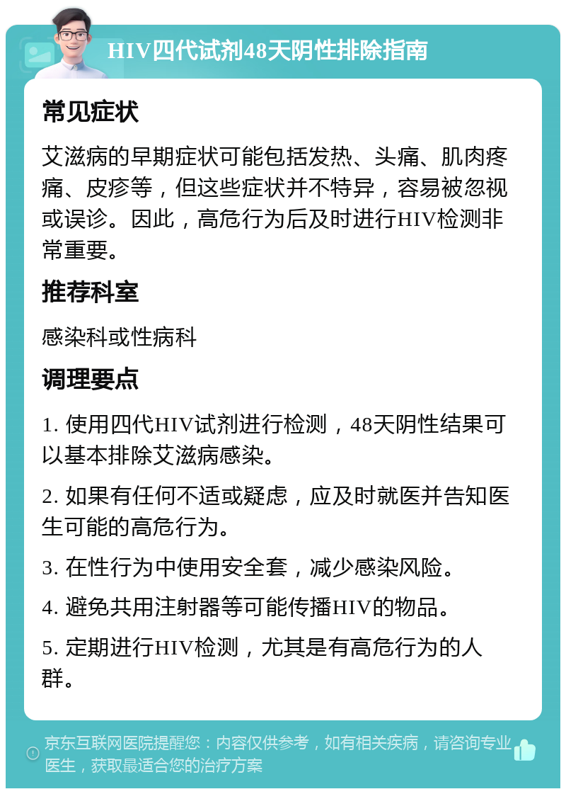 HIV四代试剂48天阴性排除指南 常见症状 艾滋病的早期症状可能包括发热、头痛、肌肉疼痛、皮疹等，但这些症状并不特异，容易被忽视或误诊。因此，高危行为后及时进行HIV检测非常重要。 推荐科室 感染科或性病科 调理要点 1. 使用四代HIV试剂进行检测，48天阴性结果可以基本排除艾滋病感染。 2. 如果有任何不适或疑虑，应及时就医并告知医生可能的高危行为。 3. 在性行为中使用安全套，减少感染风险。 4. 避免共用注射器等可能传播HIV的物品。 5. 定期进行HIV检测，尤其是有高危行为的人群。