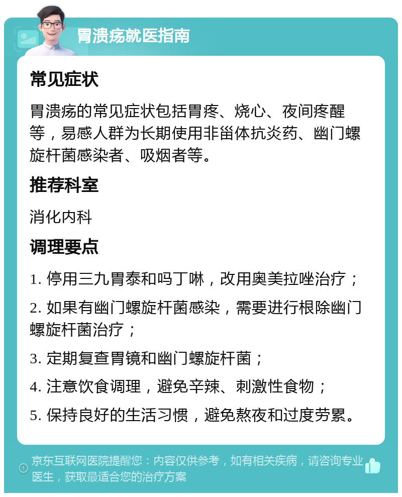 胃溃疡就医指南 常见症状 胃溃疡的常见症状包括胃疼、烧心、夜间疼醒等，易感人群为长期使用非甾体抗炎药、幽门螺旋杆菌感染者、吸烟者等。 推荐科室 消化内科 调理要点 1. 停用三九胃泰和吗丁啉，改用奥美拉唑治疗； 2. 如果有幽门螺旋杆菌感染，需要进行根除幽门螺旋杆菌治疗； 3. 定期复查胃镜和幽门螺旋杆菌； 4. 注意饮食调理，避免辛辣、刺激性食物； 5. 保持良好的生活习惯，避免熬夜和过度劳累。