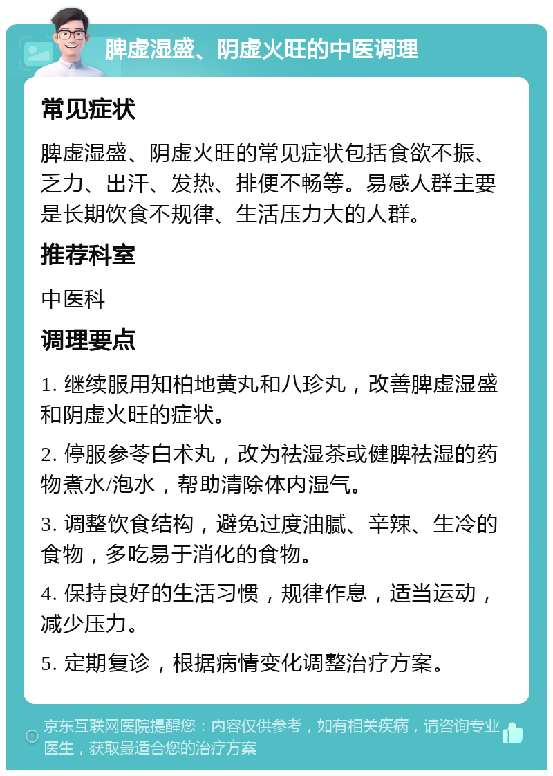 脾虚湿盛、阴虚火旺的中医调理 常见症状 脾虚湿盛、阴虚火旺的常见症状包括食欲不振、乏力、出汗、发热、排便不畅等。易感人群主要是长期饮食不规律、生活压力大的人群。 推荐科室 中医科 调理要点 1. 继续服用知柏地黄丸和八珍丸，改善脾虚湿盛和阴虚火旺的症状。 2. 停服参苓白术丸，改为祛湿茶或健脾祛湿的药物煮水/泡水，帮助清除体内湿气。 3. 调整饮食结构，避免过度油腻、辛辣、生冷的食物，多吃易于消化的食物。 4. 保持良好的生活习惯，规律作息，适当运动，减少压力。 5. 定期复诊，根据病情变化调整治疗方案。