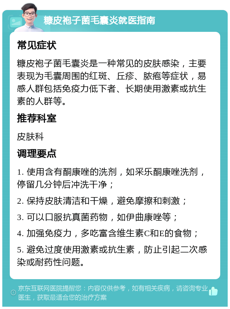 糠皮袍子菌毛囊炎就医指南 常见症状 糠皮袍子菌毛囊炎是一种常见的皮肤感染，主要表现为毛囊周围的红斑、丘疹、脓疱等症状，易感人群包括免疫力低下者、长期使用激素或抗生素的人群等。 推荐科室 皮肤科 调理要点 1. 使用含有酮康唑的洗剂，如采乐酮康唑洗剂，停留几分钟后冲洗干净； 2. 保持皮肤清洁和干燥，避免摩擦和刺激； 3. 可以口服抗真菌药物，如伊曲康唑等； 4. 加强免疫力，多吃富含维生素C和E的食物； 5. 避免过度使用激素或抗生素，防止引起二次感染或耐药性问题。