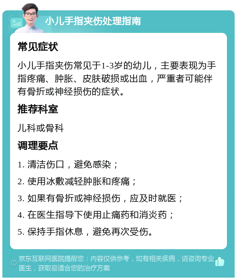 小儿手指夹伤处理指南 常见症状 小儿手指夹伤常见于1-3岁的幼儿，主要表现为手指疼痛、肿胀、皮肤破损或出血，严重者可能伴有骨折或神经损伤的症状。 推荐科室 儿科或骨科 调理要点 1. 清洁伤口，避免感染； 2. 使用冰敷减轻肿胀和疼痛； 3. 如果有骨折或神经损伤，应及时就医； 4. 在医生指导下使用止痛药和消炎药； 5. 保持手指休息，避免再次受伤。