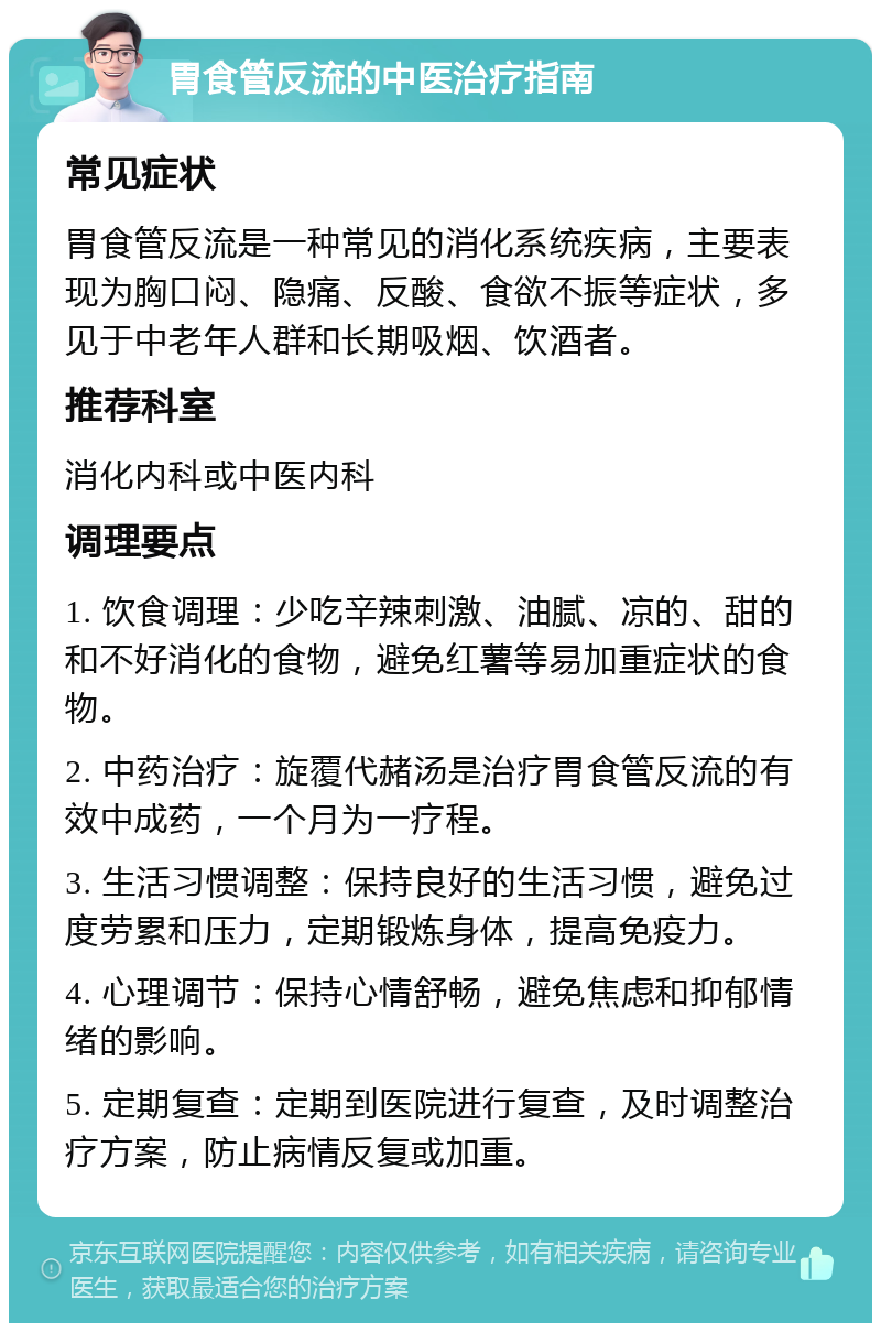 胃食管反流的中医治疗指南 常见症状 胃食管反流是一种常见的消化系统疾病，主要表现为胸口闷、隐痛、反酸、食欲不振等症状，多见于中老年人群和长期吸烟、饮酒者。 推荐科室 消化内科或中医内科 调理要点 1. 饮食调理：少吃辛辣刺激、油腻、凉的、甜的和不好消化的食物，避免红薯等易加重症状的食物。 2. 中药治疗：旋覆代赭汤是治疗胃食管反流的有效中成药，一个月为一疗程。 3. 生活习惯调整：保持良好的生活习惯，避免过度劳累和压力，定期锻炼身体，提高免疫力。 4. 心理调节：保持心情舒畅，避免焦虑和抑郁情绪的影响。 5. 定期复查：定期到医院进行复查，及时调整治疗方案，防止病情反复或加重。