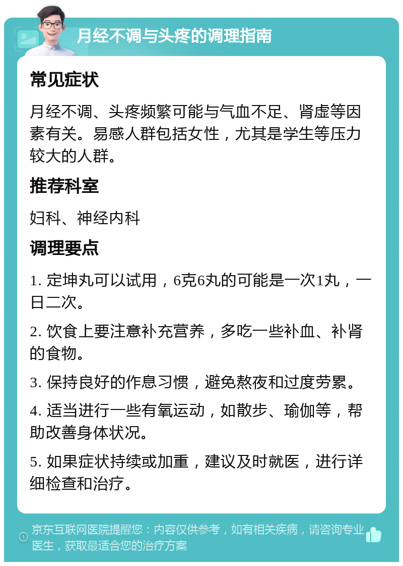 月经不调与头疼的调理指南 常见症状 月经不调、头疼频繁可能与气血不足、肾虚等因素有关。易感人群包括女性，尤其是学生等压力较大的人群。 推荐科室 妇科、神经内科 调理要点 1. 定坤丸可以试用，6克6丸的可能是一次1丸，一日二次。 2. 饮食上要注意补充营养，多吃一些补血、补肾的食物。 3. 保持良好的作息习惯，避免熬夜和过度劳累。 4. 适当进行一些有氧运动，如散步、瑜伽等，帮助改善身体状况。 5. 如果症状持续或加重，建议及时就医，进行详细检查和治疗。