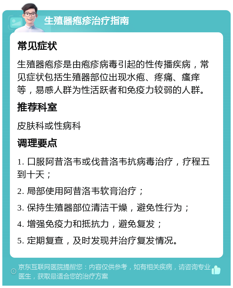 生殖器疱疹治疗指南 常见症状 生殖器疱疹是由疱疹病毒引起的性传播疾病，常见症状包括生殖器部位出现水疱、疼痛、瘙痒等，易感人群为性活跃者和免疫力较弱的人群。 推荐科室 皮肤科或性病科 调理要点 1. 口服阿昔洛韦或伐昔洛韦抗病毒治疗，疗程五到十天； 2. 局部使用阿昔洛韦软膏治疗； 3. 保持生殖器部位清洁干燥，避免性行为； 4. 增强免疫力和抵抗力，避免复发； 5. 定期复查，及时发现并治疗复发情况。