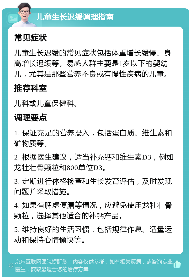 儿童生长迟缓调理指南 常见症状 儿童生长迟缓的常见症状包括体重增长缓慢、身高增长迟缓等。易感人群主要是1岁以下的婴幼儿，尤其是那些营养不良或有慢性疾病的儿童。 推荐科室 儿科或儿童保健科。 调理要点 1. 保证充足的营养摄入，包括蛋白质、维生素和矿物质等。 2. 根据医生建议，适当补充钙和维生素D3，例如龙牡壮骨颗粒和800单位D3。 3. 定期进行体格检查和生长发育评估，及时发现问题并采取措施。 4. 如果有脾虚便溏等情况，应避免使用龙牡壮骨颗粒，选择其他适合的补钙产品。 5. 维持良好的生活习惯，包括规律作息、适量运动和保持心情愉快等。