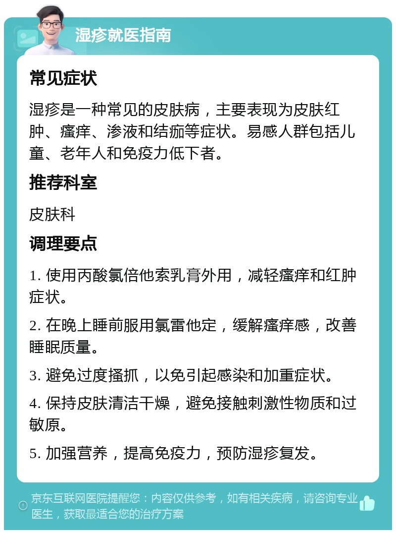 湿疹就医指南 常见症状 湿疹是一种常见的皮肤病，主要表现为皮肤红肿、瘙痒、渗液和结痂等症状。易感人群包括儿童、老年人和免疫力低下者。 推荐科室 皮肤科 调理要点 1. 使用丙酸氯倍他索乳膏外用，减轻瘙痒和红肿症状。 2. 在晚上睡前服用氯雷他定，缓解瘙痒感，改善睡眠质量。 3. 避免过度搔抓，以免引起感染和加重症状。 4. 保持皮肤清洁干燥，避免接触刺激性物质和过敏原。 5. 加强营养，提高免疫力，预防湿疹复发。