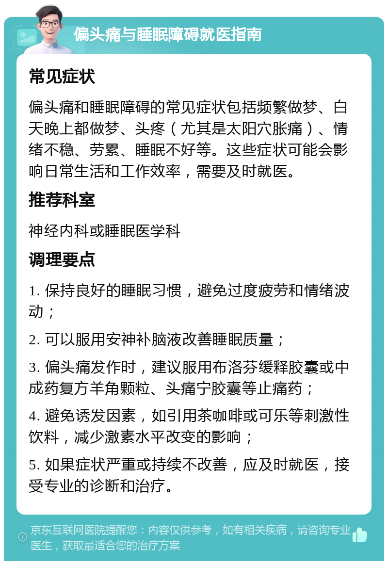 偏头痛与睡眠障碍就医指南 常见症状 偏头痛和睡眠障碍的常见症状包括频繁做梦、白天晚上都做梦、头疼（尤其是太阳穴胀痛）、情绪不稳、劳累、睡眠不好等。这些症状可能会影响日常生活和工作效率，需要及时就医。 推荐科室 神经内科或睡眠医学科 调理要点 1. 保持良好的睡眠习惯，避免过度疲劳和情绪波动； 2. 可以服用安神补脑液改善睡眠质量； 3. 偏头痛发作时，建议服用布洛芬缓释胶囊或中成药复方羊角颗粒、头痛宁胶囊等止痛药； 4. 避免诱发因素，如引用茶咖啡或可乐等刺激性饮料，减少激素水平改变的影响； 5. 如果症状严重或持续不改善，应及时就医，接受专业的诊断和治疗。