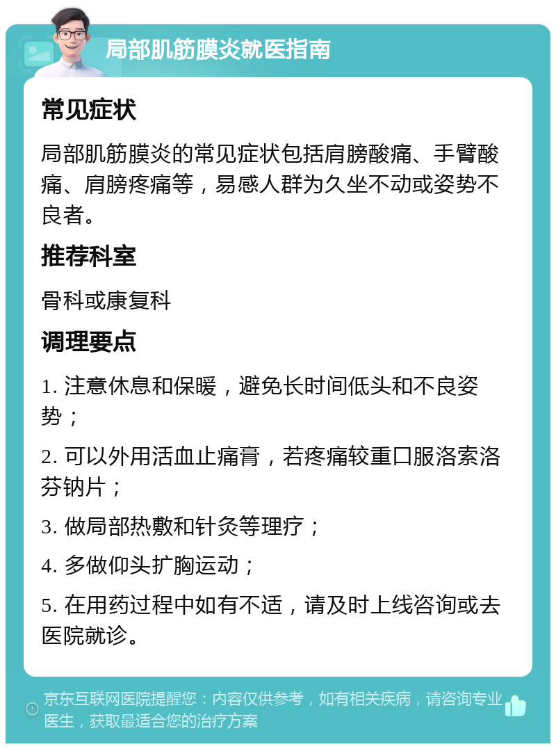 局部肌筋膜炎就医指南 常见症状 局部肌筋膜炎的常见症状包括肩膀酸痛、手臂酸痛、肩膀疼痛等，易感人群为久坐不动或姿势不良者。 推荐科室 骨科或康复科 调理要点 1. 注意休息和保暖，避免长时间低头和不良姿势； 2. 可以外用活血止痛膏，若疼痛较重口服洛索洛芬钠片； 3. 做局部热敷和针灸等理疗； 4. 多做仰头扩胸运动； 5. 在用药过程中如有不适，请及时上线咨询或去医院就诊。