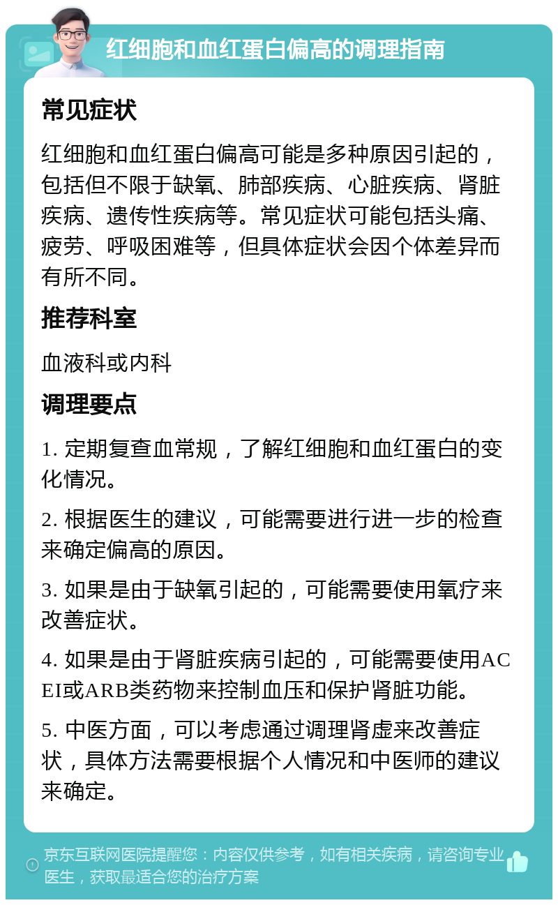 红细胞和血红蛋白偏高的调理指南 常见症状 红细胞和血红蛋白偏高可能是多种原因引起的，包括但不限于缺氧、肺部疾病、心脏疾病、肾脏疾病、遗传性疾病等。常见症状可能包括头痛、疲劳、呼吸困难等，但具体症状会因个体差异而有所不同。 推荐科室 血液科或内科 调理要点 1. 定期复查血常规，了解红细胞和血红蛋白的变化情况。 2. 根据医生的建议，可能需要进行进一步的检查来确定偏高的原因。 3. 如果是由于缺氧引起的，可能需要使用氧疗来改善症状。 4. 如果是由于肾脏疾病引起的，可能需要使用ACEI或ARB类药物来控制血压和保护肾脏功能。 5. 中医方面，可以考虑通过调理肾虚来改善症状，具体方法需要根据个人情况和中医师的建议来确定。