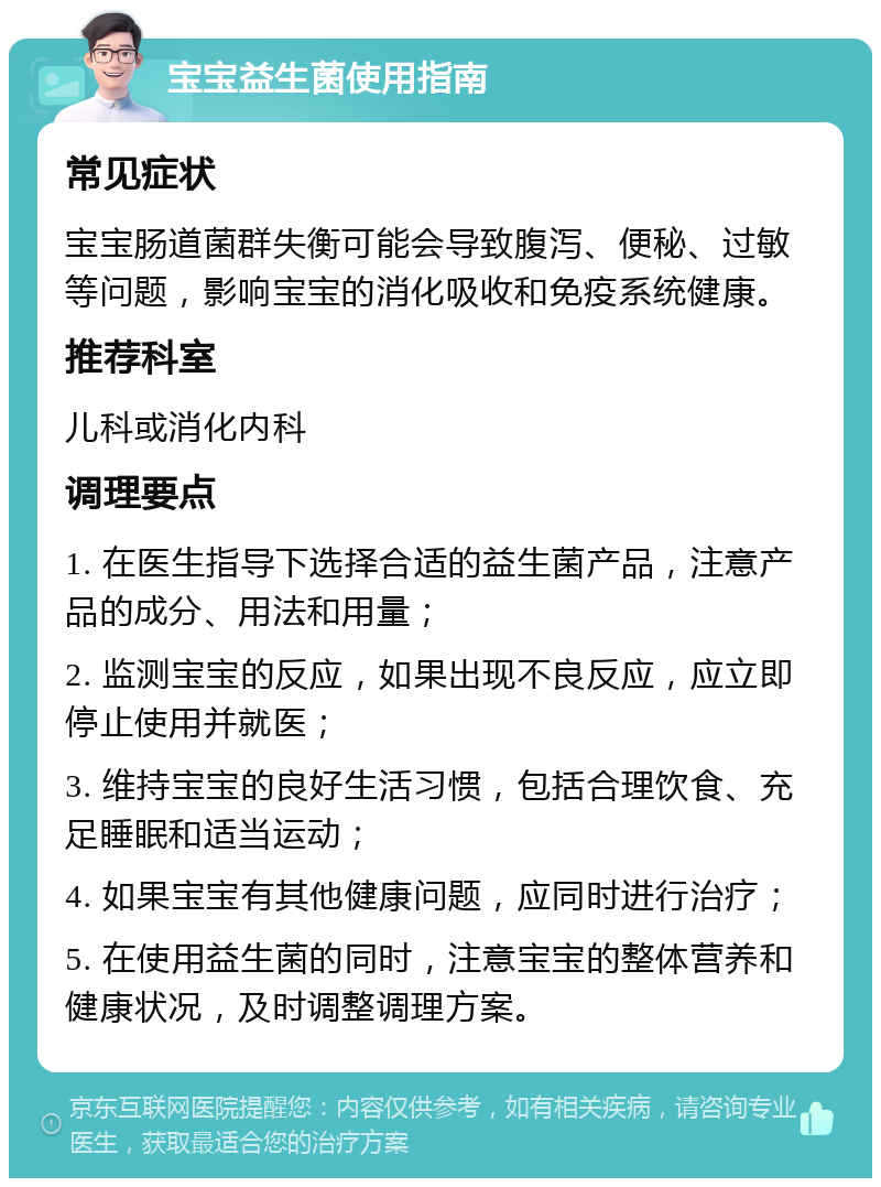 宝宝益生菌使用指南 常见症状 宝宝肠道菌群失衡可能会导致腹泻、便秘、过敏等问题，影响宝宝的消化吸收和免疫系统健康。 推荐科室 儿科或消化内科 调理要点 1. 在医生指导下选择合适的益生菌产品，注意产品的成分、用法和用量； 2. 监测宝宝的反应，如果出现不良反应，应立即停止使用并就医； 3. 维持宝宝的良好生活习惯，包括合理饮食、充足睡眠和适当运动； 4. 如果宝宝有其他健康问题，应同时进行治疗； 5. 在使用益生菌的同时，注意宝宝的整体营养和健康状况，及时调整调理方案。