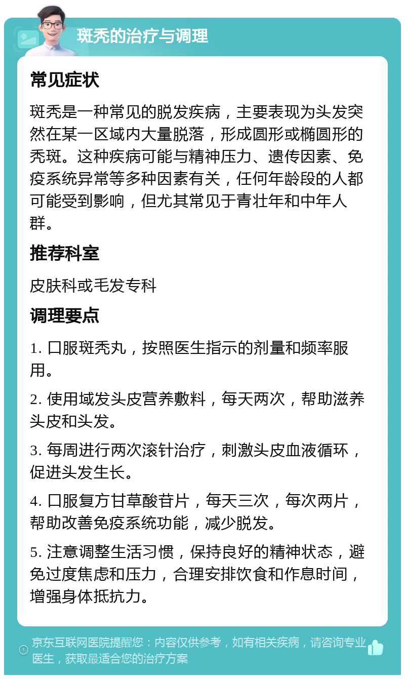 斑秃的治疗与调理 常见症状 斑秃是一种常见的脱发疾病，主要表现为头发突然在某一区域内大量脱落，形成圆形或椭圆形的秃斑。这种疾病可能与精神压力、遗传因素、免疫系统异常等多种因素有关，任何年龄段的人都可能受到影响，但尤其常见于青壮年和中年人群。 推荐科室 皮肤科或毛发专科 调理要点 1. 口服斑秃丸，按照医生指示的剂量和频率服用。 2. 使用域发头皮营养敷料，每天两次，帮助滋养头皮和头发。 3. 每周进行两次滚针治疗，刺激头皮血液循环，促进头发生长。 4. 口服复方甘草酸苷片，每天三次，每次两片，帮助改善免疫系统功能，减少脱发。 5. 注意调整生活习惯，保持良好的精神状态，避免过度焦虑和压力，合理安排饮食和作息时间，增强身体抵抗力。