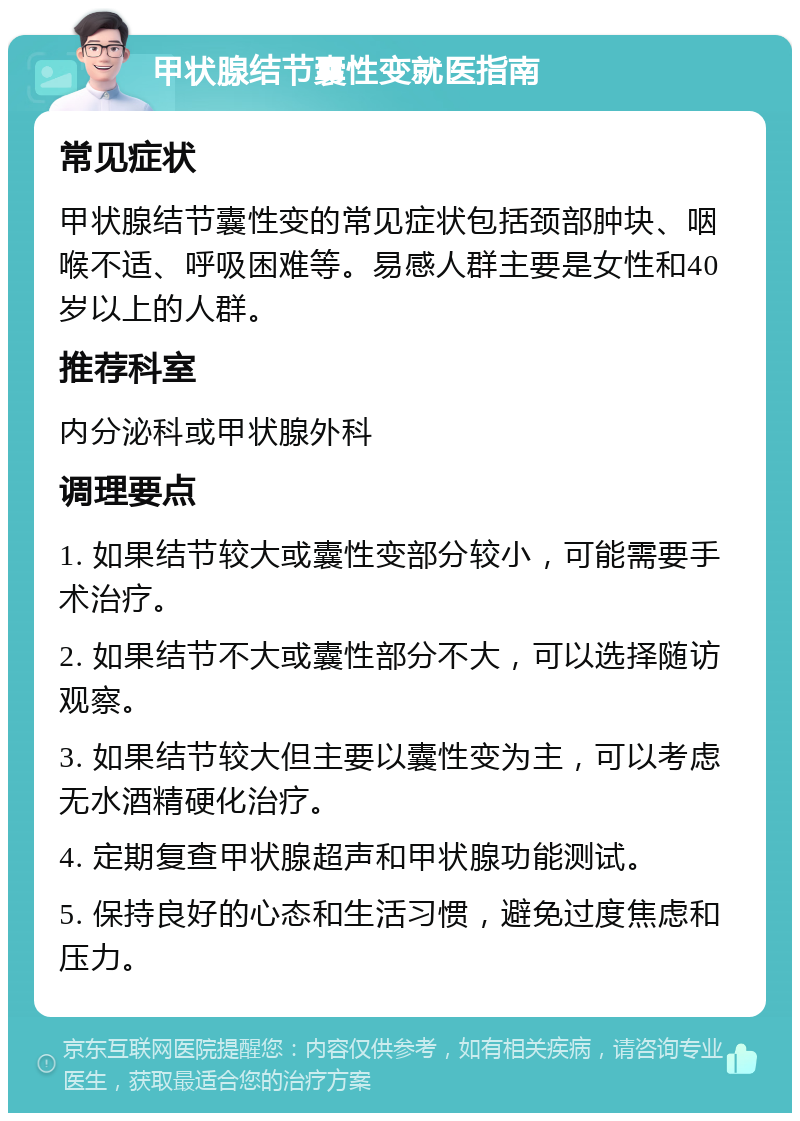 甲状腺结节囊性变就医指南 常见症状 甲状腺结节囊性变的常见症状包括颈部肿块、咽喉不适、呼吸困难等。易感人群主要是女性和40岁以上的人群。 推荐科室 内分泌科或甲状腺外科 调理要点 1. 如果结节较大或囊性变部分较小，可能需要手术治疗。 2. 如果结节不大或囊性部分不大，可以选择随访观察。 3. 如果结节较大但主要以囊性变为主，可以考虑无水酒精硬化治疗。 4. 定期复查甲状腺超声和甲状腺功能测试。 5. 保持良好的心态和生活习惯，避免过度焦虑和压力。