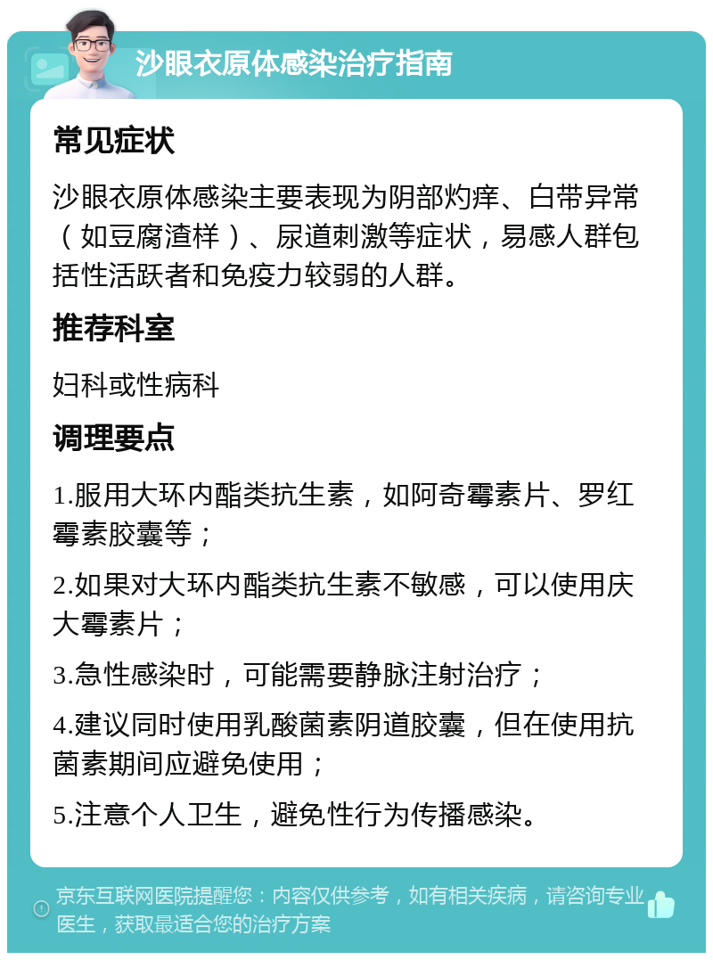 沙眼衣原体感染治疗指南 常见症状 沙眼衣原体感染主要表现为阴部灼痒、白带异常（如豆腐渣样）、尿道刺激等症状，易感人群包括性活跃者和免疫力较弱的人群。 推荐科室 妇科或性病科 调理要点 1.服用大环内酯类抗生素，如阿奇霉素片、罗红霉素胶囊等； 2.如果对大环内酯类抗生素不敏感，可以使用庆大霉素片； 3.急性感染时，可能需要静脉注射治疗； 4.建议同时使用乳酸菌素阴道胶囊，但在使用抗菌素期间应避免使用； 5.注意个人卫生，避免性行为传播感染。