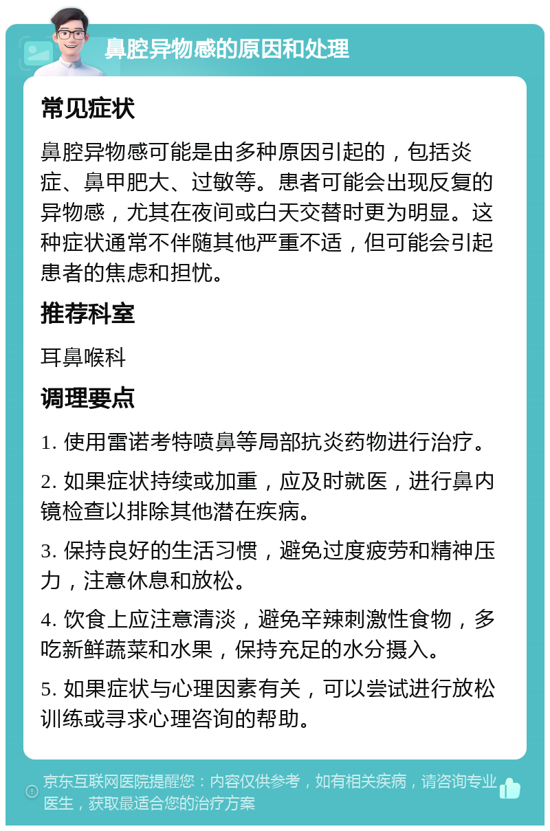 鼻腔异物感的原因和处理 常见症状 鼻腔异物感可能是由多种原因引起的，包括炎症、鼻甲肥大、过敏等。患者可能会出现反复的异物感，尤其在夜间或白天交替时更为明显。这种症状通常不伴随其他严重不适，但可能会引起患者的焦虑和担忧。 推荐科室 耳鼻喉科 调理要点 1. 使用雷诺考特喷鼻等局部抗炎药物进行治疗。 2. 如果症状持续或加重，应及时就医，进行鼻内镜检查以排除其他潜在疾病。 3. 保持良好的生活习惯，避免过度疲劳和精神压力，注意休息和放松。 4. 饮食上应注意清淡，避免辛辣刺激性食物，多吃新鲜蔬菜和水果，保持充足的水分摄入。 5. 如果症状与心理因素有关，可以尝试进行放松训练或寻求心理咨询的帮助。