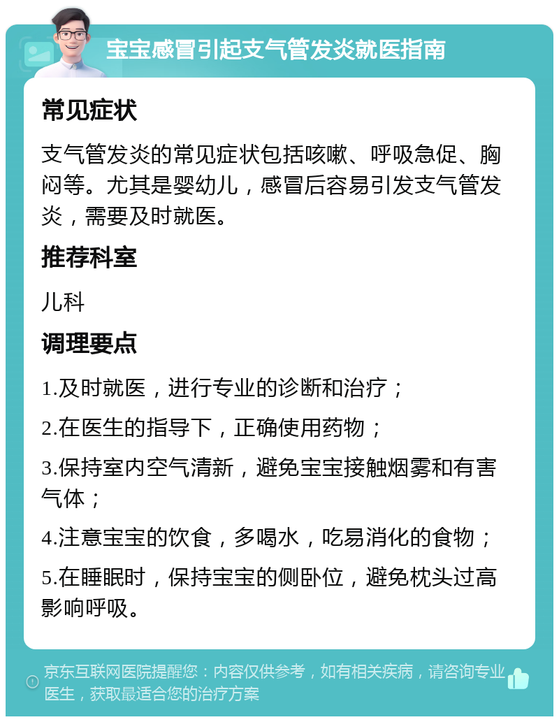 宝宝感冒引起支气管发炎就医指南 常见症状 支气管发炎的常见症状包括咳嗽、呼吸急促、胸闷等。尤其是婴幼儿，感冒后容易引发支气管发炎，需要及时就医。 推荐科室 儿科 调理要点 1.及时就医，进行专业的诊断和治疗； 2.在医生的指导下，正确使用药物； 3.保持室内空气清新，避免宝宝接触烟雾和有害气体； 4.注意宝宝的饮食，多喝水，吃易消化的食物； 5.在睡眠时，保持宝宝的侧卧位，避免枕头过高影响呼吸。