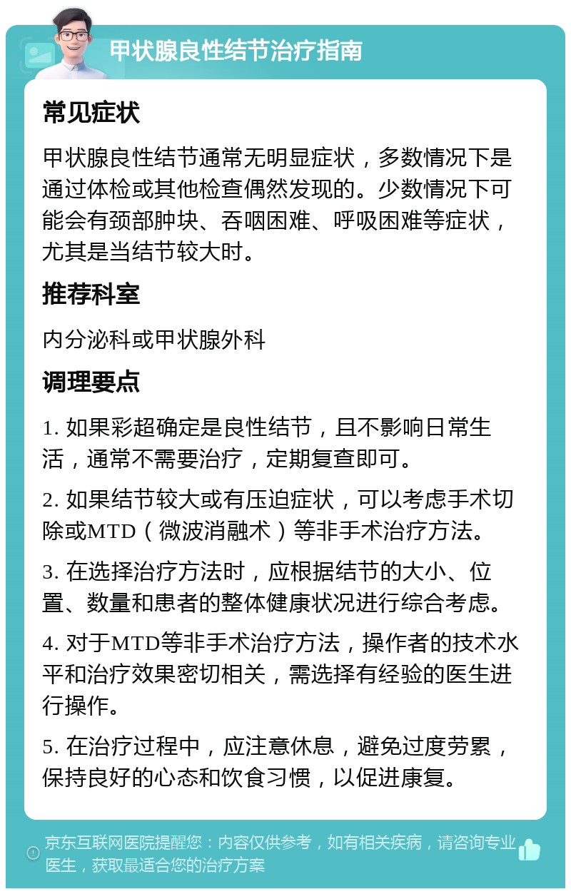 甲状腺良性结节治疗指南 常见症状 甲状腺良性结节通常无明显症状，多数情况下是通过体检或其他检查偶然发现的。少数情况下可能会有颈部肿块、吞咽困难、呼吸困难等症状，尤其是当结节较大时。 推荐科室 内分泌科或甲状腺外科 调理要点 1. 如果彩超确定是良性结节，且不影响日常生活，通常不需要治疗，定期复查即可。 2. 如果结节较大或有压迫症状，可以考虑手术切除或MTD（微波消融术）等非手术治疗方法。 3. 在选择治疗方法时，应根据结节的大小、位置、数量和患者的整体健康状况进行综合考虑。 4. 对于MTD等非手术治疗方法，操作者的技术水平和治疗效果密切相关，需选择有经验的医生进行操作。 5. 在治疗过程中，应注意休息，避免过度劳累，保持良好的心态和饮食习惯，以促进康复。