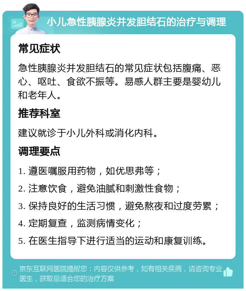 小儿急性胰腺炎并发胆结石的治疗与调理 常见症状 急性胰腺炎并发胆结石的常见症状包括腹痛、恶心、呕吐、食欲不振等。易感人群主要是婴幼儿和老年人。 推荐科室 建议就诊于小儿外科或消化内科。 调理要点 1. 遵医嘱服用药物，如优思弗等； 2. 注意饮食，避免油腻和刺激性食物； 3. 保持良好的生活习惯，避免熬夜和过度劳累； 4. 定期复查，监测病情变化； 5. 在医生指导下进行适当的运动和康复训练。