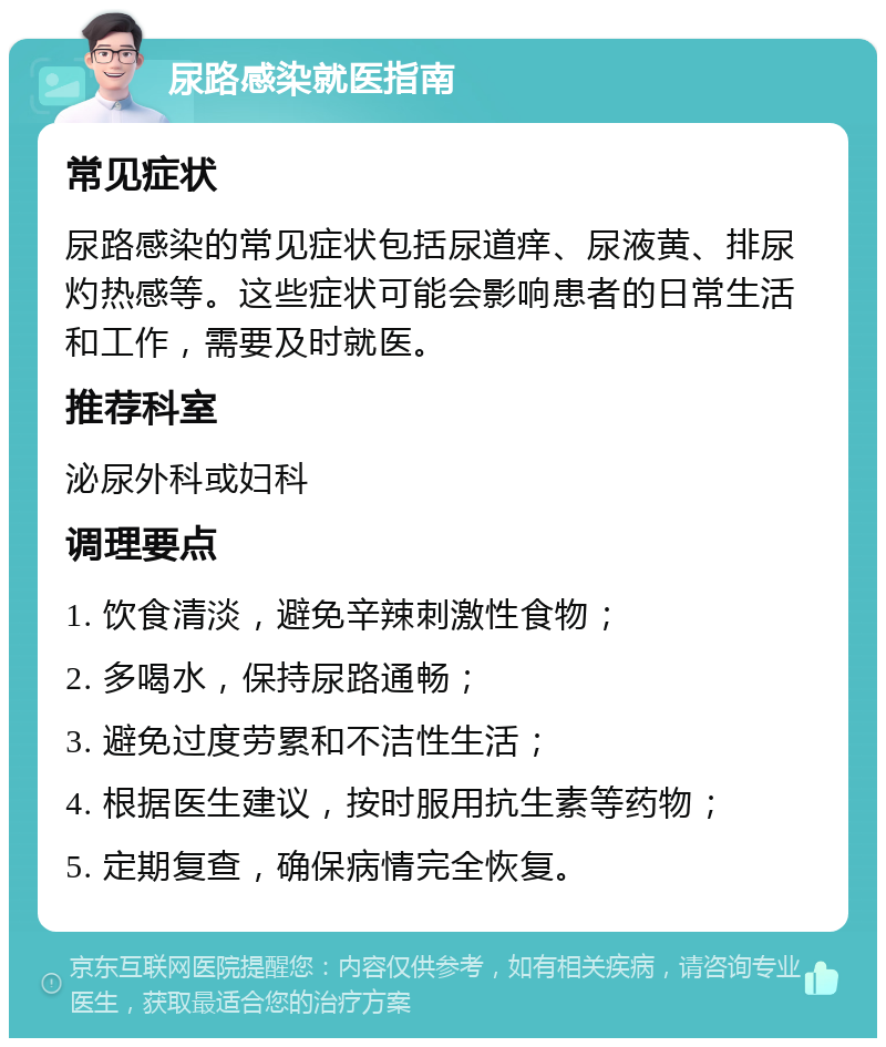 尿路感染就医指南 常见症状 尿路感染的常见症状包括尿道痒、尿液黄、排尿灼热感等。这些症状可能会影响患者的日常生活和工作，需要及时就医。 推荐科室 泌尿外科或妇科 调理要点 1. 饮食清淡，避免辛辣刺激性食物； 2. 多喝水，保持尿路通畅； 3. 避免过度劳累和不洁性生活； 4. 根据医生建议，按时服用抗生素等药物； 5. 定期复查，确保病情完全恢复。