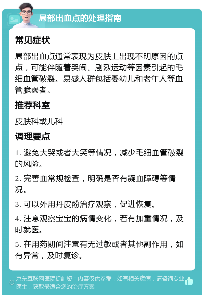 局部出血点的处理指南 常见症状 局部出血点通常表现为皮肤上出现不明原因的点点，可能伴随着哭闹、剧烈运动等因素引起的毛细血管破裂。易感人群包括婴幼儿和老年人等血管脆弱者。 推荐科室 皮肤科或儿科 调理要点 1. 避免大哭或者大笑等情况，减少毛细血管破裂的风险。 2. 完善血常规检查，明确是否有凝血障碍等情况。 3. 可以外用丹皮酚治疗观察，促进恢复。 4. 注意观察宝宝的病情变化，若有加重情况，及时就医。 5. 在用药期间注意有无过敏或者其他副作用，如有异常，及时复诊。