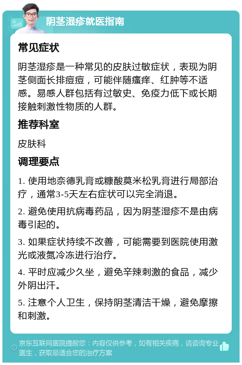 阴茎湿疹就医指南 常见症状 阴茎湿疹是一种常见的皮肤过敏症状，表现为阴茎侧面长排痘痘，可能伴随瘙痒、红肿等不适感。易感人群包括有过敏史、免疫力低下或长期接触刺激性物质的人群。 推荐科室 皮肤科 调理要点 1. 使用地奈德乳膏或糠酸莫米松乳膏进行局部治疗，通常3-5天左右症状可以完全消退。 2. 避免使用抗病毒药品，因为阴茎湿疹不是由病毒引起的。 3. 如果症状持续不改善，可能需要到医院使用激光或液氮冷冻进行治疗。 4. 平时应减少久坐，避免辛辣刺激的食品，减少外阴出汗。 5. 注意个人卫生，保持阴茎清洁干燥，避免摩擦和刺激。