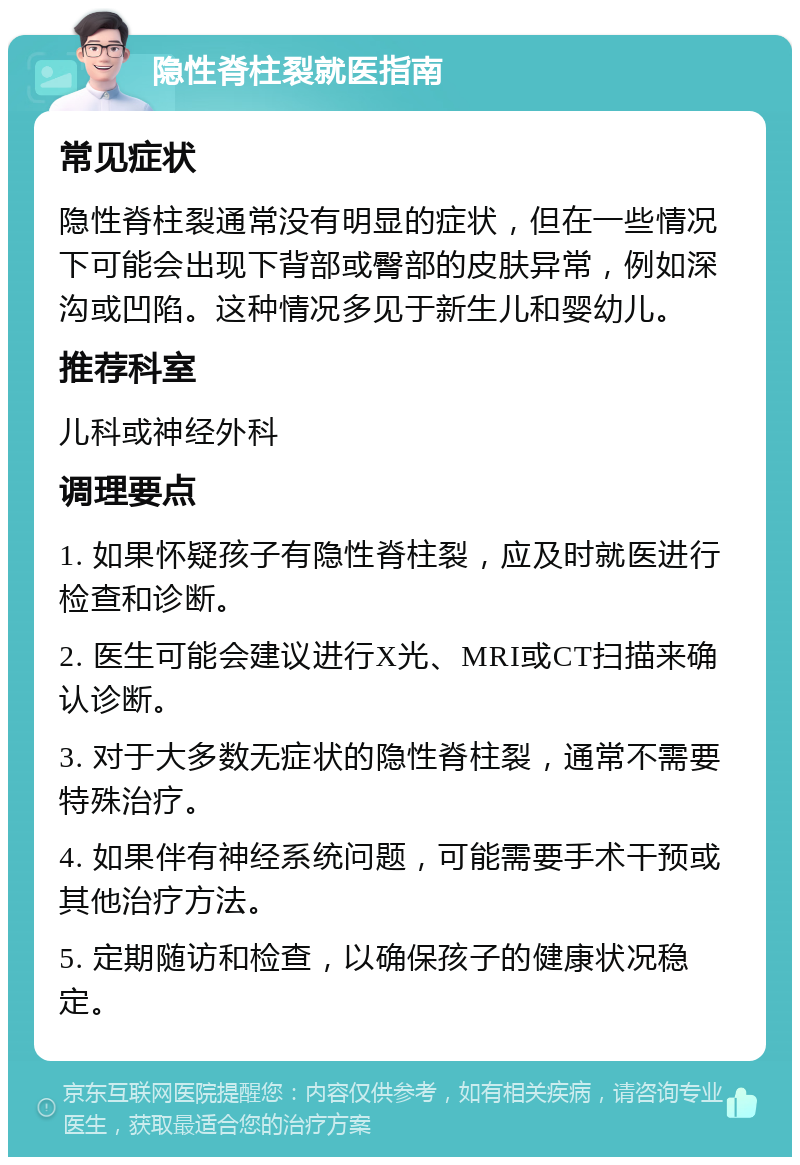 隐性脊柱裂就医指南 常见症状 隐性脊柱裂通常没有明显的症状，但在一些情况下可能会出现下背部或臀部的皮肤异常，例如深沟或凹陷。这种情况多见于新生儿和婴幼儿。 推荐科室 儿科或神经外科 调理要点 1. 如果怀疑孩子有隐性脊柱裂，应及时就医进行检查和诊断。 2. 医生可能会建议进行X光、MRI或CT扫描来确认诊断。 3. 对于大多数无症状的隐性脊柱裂，通常不需要特殊治疗。 4. 如果伴有神经系统问题，可能需要手术干预或其他治疗方法。 5. 定期随访和检查，以确保孩子的健康状况稳定。