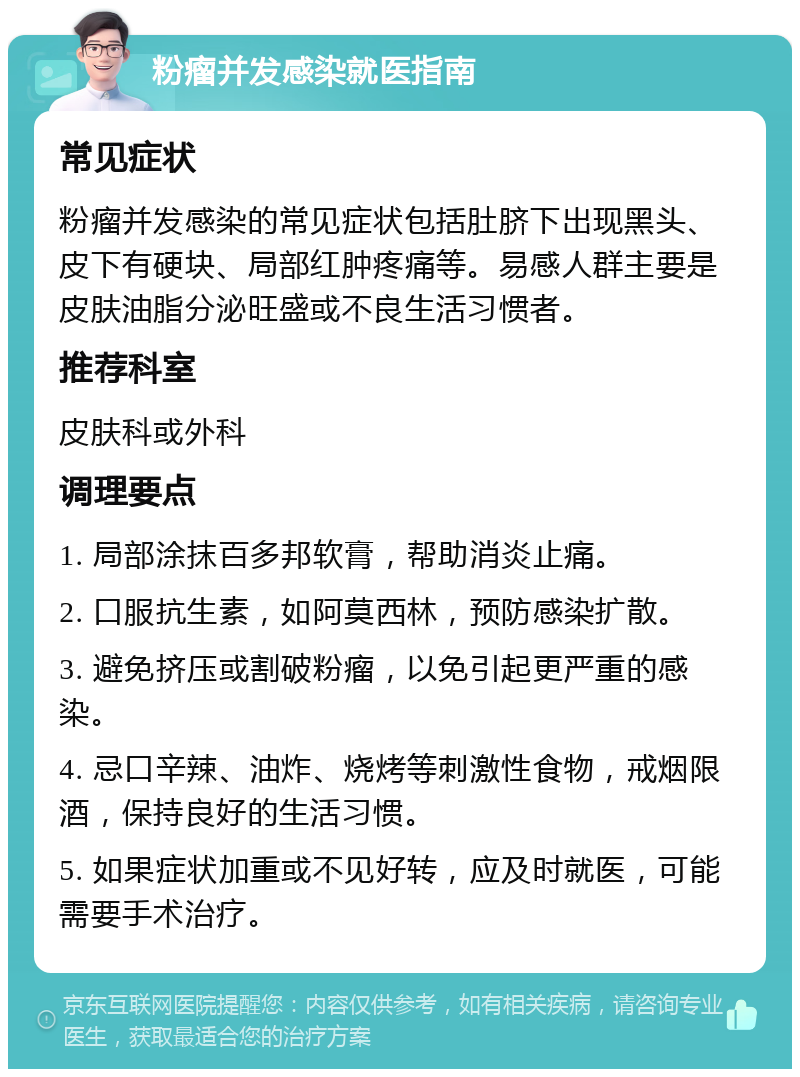 粉瘤并发感染就医指南 常见症状 粉瘤并发感染的常见症状包括肚脐下出现黑头、皮下有硬块、局部红肿疼痛等。易感人群主要是皮肤油脂分泌旺盛或不良生活习惯者。 推荐科室 皮肤科或外科 调理要点 1. 局部涂抹百多邦软膏，帮助消炎止痛。 2. 口服抗生素，如阿莫西林，预防感染扩散。 3. 避免挤压或割破粉瘤，以免引起更严重的感染。 4. 忌口辛辣、油炸、烧烤等刺激性食物，戒烟限酒，保持良好的生活习惯。 5. 如果症状加重或不见好转，应及时就医，可能需要手术治疗。