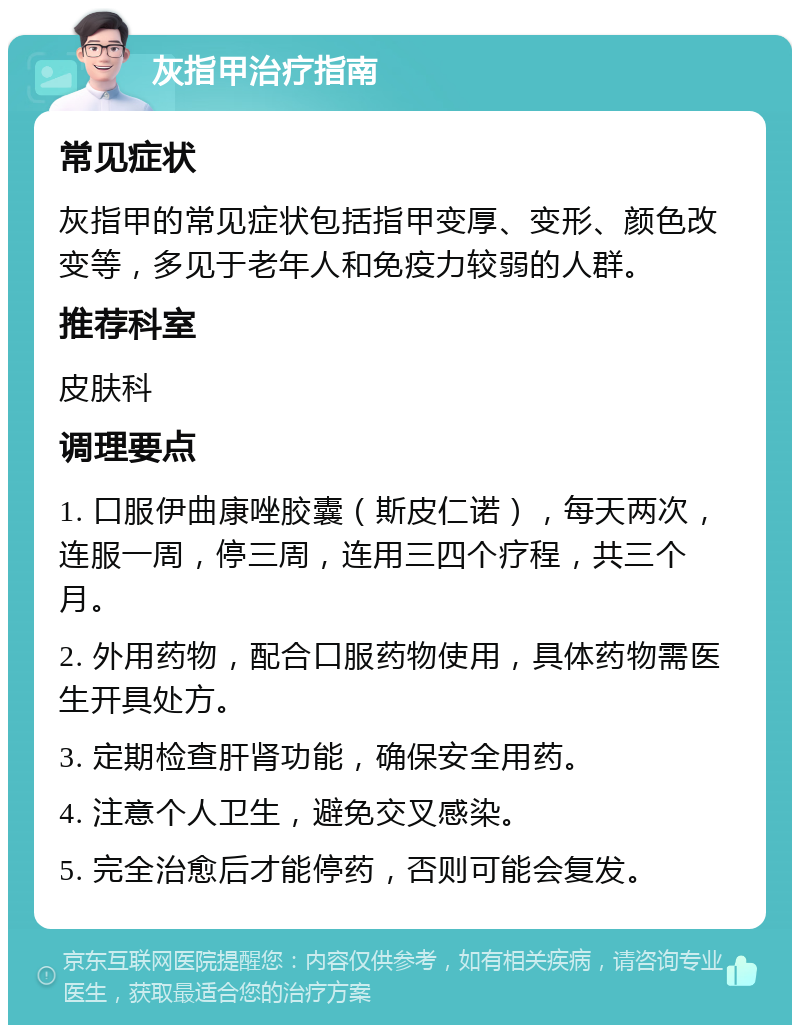 灰指甲治疗指南 常见症状 灰指甲的常见症状包括指甲变厚、变形、颜色改变等，多见于老年人和免疫力较弱的人群。 推荐科室 皮肤科 调理要点 1. 口服伊曲康唑胶囊（斯皮仁诺），每天两次，连服一周，停三周，连用三四个疗程，共三个月。 2. 外用药物，配合口服药物使用，具体药物需医生开具处方。 3. 定期检查肝肾功能，确保安全用药。 4. 注意个人卫生，避免交叉感染。 5. 完全治愈后才能停药，否则可能会复发。