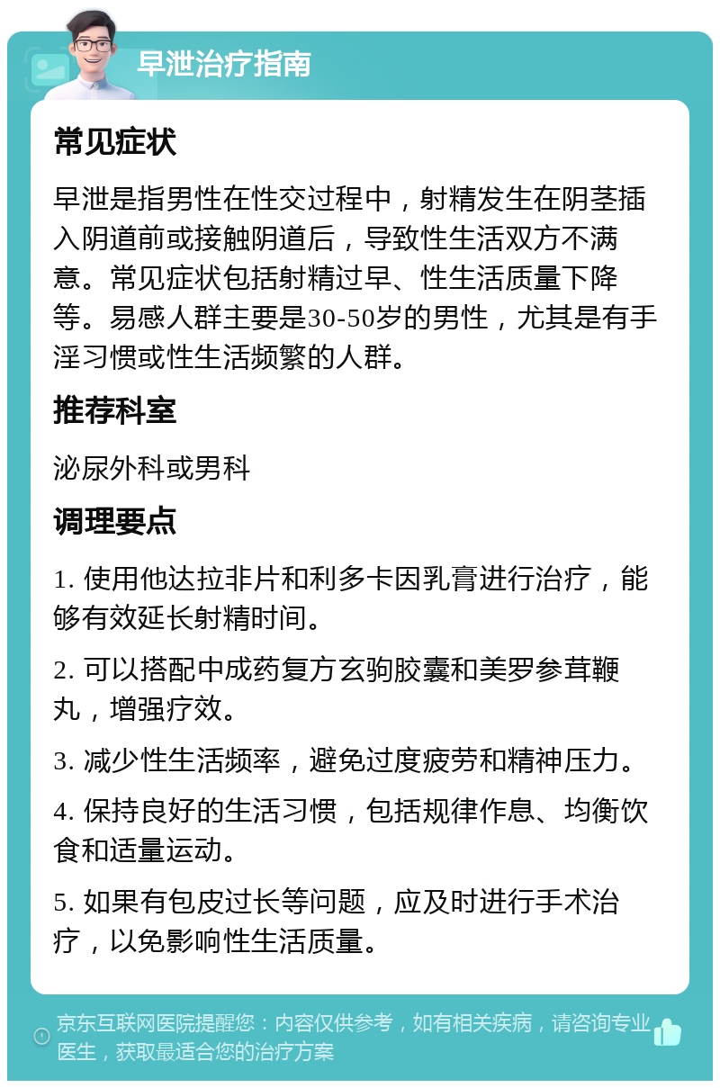 早泄治疗指南 常见症状 早泄是指男性在性交过程中，射精发生在阴茎插入阴道前或接触阴道后，导致性生活双方不满意。常见症状包括射精过早、性生活质量下降等。易感人群主要是30-50岁的男性，尤其是有手淫习惯或性生活频繁的人群。 推荐科室 泌尿外科或男科 调理要点 1. 使用他达拉非片和利多卡因乳膏进行治疗，能够有效延长射精时间。 2. 可以搭配中成药复方玄驹胶囊和美罗参茸鞭丸，增强疗效。 3. 减少性生活频率，避免过度疲劳和精神压力。 4. 保持良好的生活习惯，包括规律作息、均衡饮食和适量运动。 5. 如果有包皮过长等问题，应及时进行手术治疗，以免影响性生活质量。