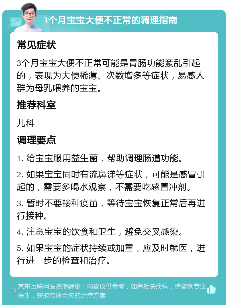 3个月宝宝大便不正常的调理指南 常见症状 3个月宝宝大便不正常可能是胃肠功能紊乱引起的，表现为大便稀薄、次数增多等症状，易感人群为母乳喂养的宝宝。 推荐科室 儿科 调理要点 1. 给宝宝服用益生菌，帮助调理肠道功能。 2. 如果宝宝同时有流鼻涕等症状，可能是感冒引起的，需要多喝水观察，不需要吃感冒冲剂。 3. 暂时不要接种疫苗，等待宝宝恢复正常后再进行接种。 4. 注意宝宝的饮食和卫生，避免交叉感染。 5. 如果宝宝的症状持续或加重，应及时就医，进行进一步的检查和治疗。