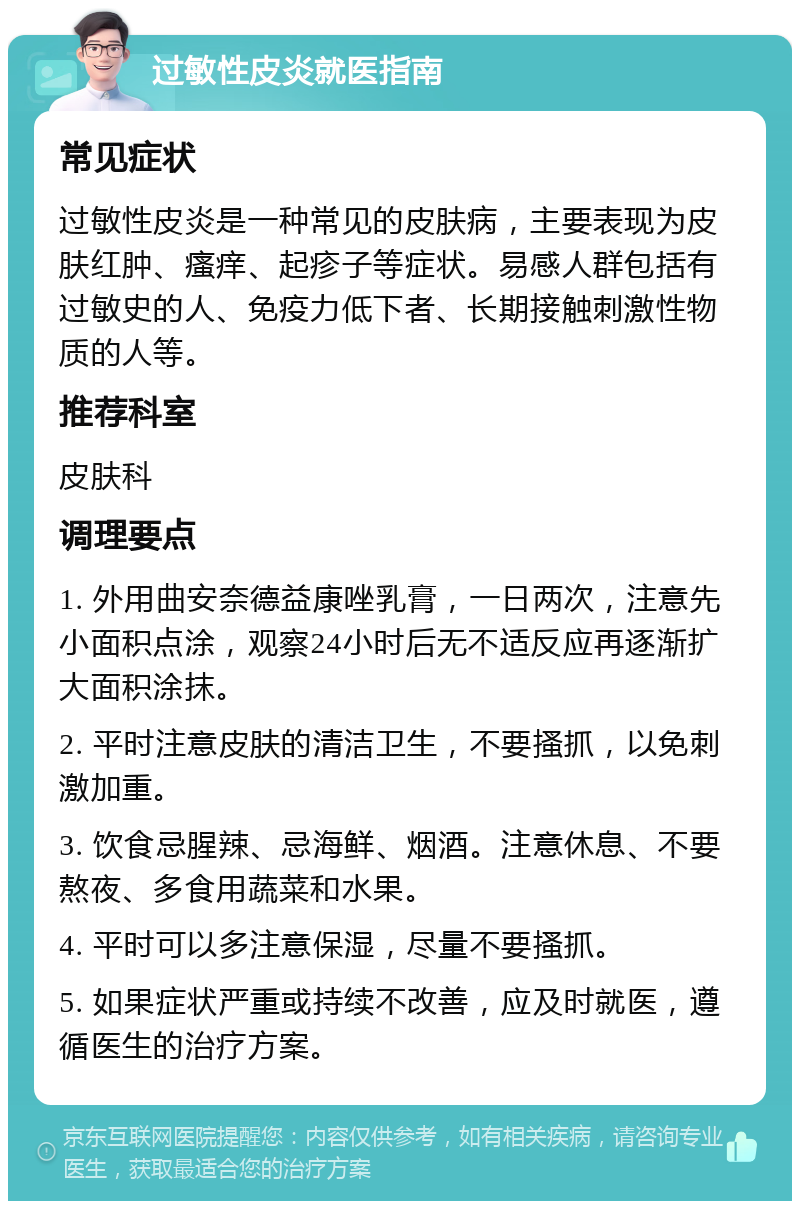 过敏性皮炎就医指南 常见症状 过敏性皮炎是一种常见的皮肤病，主要表现为皮肤红肿、瘙痒、起疹子等症状。易感人群包括有过敏史的人、免疫力低下者、长期接触刺激性物质的人等。 推荐科室 皮肤科 调理要点 1. 外用曲安奈德益康唑乳膏，一日两次，注意先小面积点涂，观察24小时后无不适反应再逐渐扩大面积涂抹。 2. 平时注意皮肤的清洁卫生，不要搔抓，以免刺激加重。 3. 饮食忌腥辣、忌海鲜、烟酒。注意休息、不要熬夜、多食用蔬菜和水果。 4. 平时可以多注意保湿，尽量不要搔抓。 5. 如果症状严重或持续不改善，应及时就医，遵循医生的治疗方案。