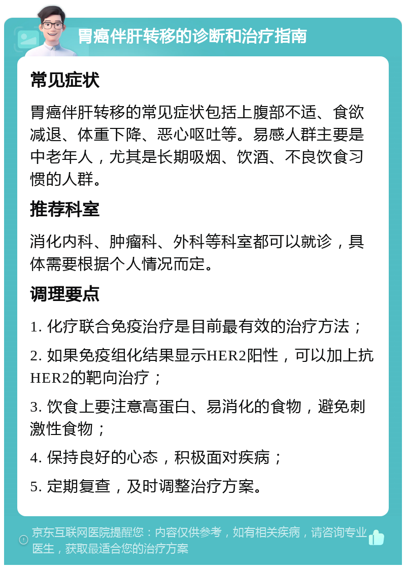 胃癌伴肝转移的诊断和治疗指南 常见症状 胃癌伴肝转移的常见症状包括上腹部不适、食欲减退、体重下降、恶心呕吐等。易感人群主要是中老年人，尤其是长期吸烟、饮酒、不良饮食习惯的人群。 推荐科室 消化内科、肿瘤科、外科等科室都可以就诊，具体需要根据个人情况而定。 调理要点 1. 化疗联合免疫治疗是目前最有效的治疗方法； 2. 如果免疫组化结果显示HER2阳性，可以加上抗HER2的靶向治疗； 3. 饮食上要注意高蛋白、易消化的食物，避免刺激性食物； 4. 保持良好的心态，积极面对疾病； 5. 定期复查，及时调整治疗方案。