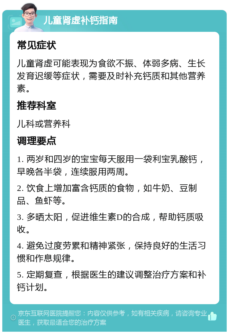 儿童肾虚补钙指南 常见症状 儿童肾虚可能表现为食欲不振、体弱多病、生长发育迟缓等症状，需要及时补充钙质和其他营养素。 推荐科室 儿科或营养科 调理要点 1. 两岁和四岁的宝宝每天服用一袋利宝乳酸钙，早晚各半袋，连续服用两周。 2. 饮食上增加富含钙质的食物，如牛奶、豆制品、鱼虾等。 3. 多晒太阳，促进维生素D的合成，帮助钙质吸收。 4. 避免过度劳累和精神紧张，保持良好的生活习惯和作息规律。 5. 定期复查，根据医生的建议调整治疗方案和补钙计划。